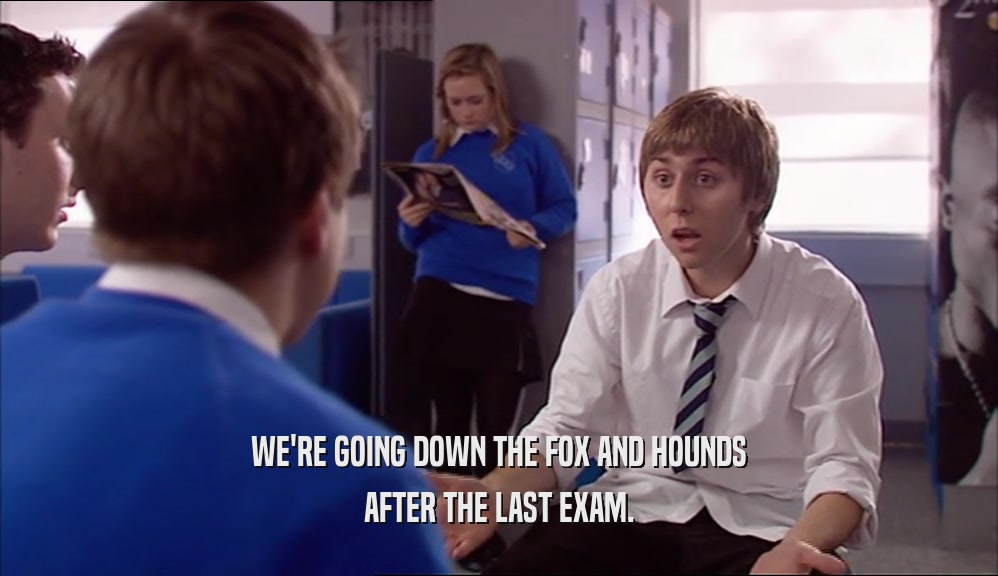 WE'RE GOING DOWN THE FOX AND HOUNDS AFTER THE LAST EXAM. 