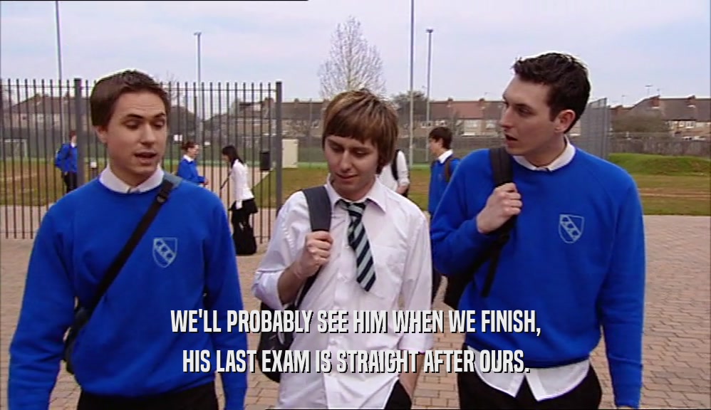 WE'LL PROBABLY SEE HIM WHEN WE FINISH, HIS LAST EXAM IS STRAIGHT AFTER OURS. 