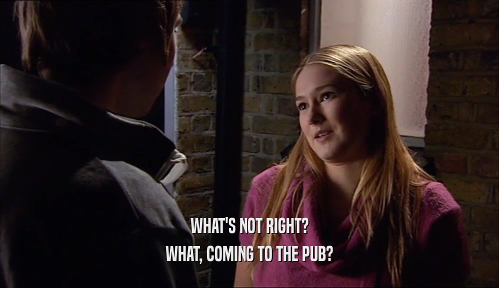 WHAT'S NOT RIGHT? WHAT, COMING TO THE PUB? 