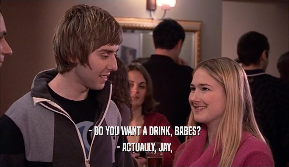 - DO YOU WANT A DRINK, BABES? - ACTUALLY, JAY, 