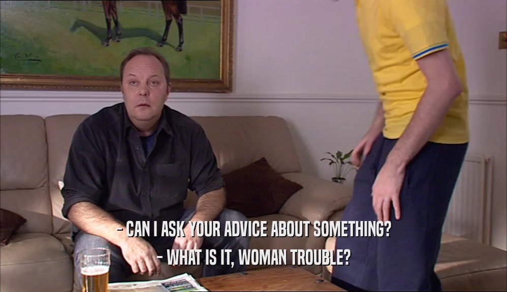 - CAN I ASK YOUR ADVICE ABOUT SOMETHING? - WHAT IS IT, WOMAN TROUBLE? 