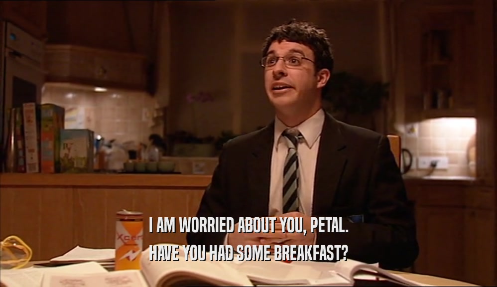 I AM WORRIED ABOUT YOU, PETAL. HAVE YOU HAD SOME BREAKFAST? 