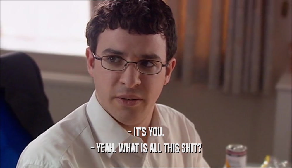 - IT'S YOU. - YEAH. WHAT IS ALL THIS SHIT? 