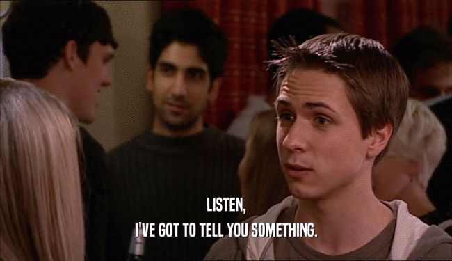 LISTEN, I'VE GOT TO TELL YOU SOMETHING. 