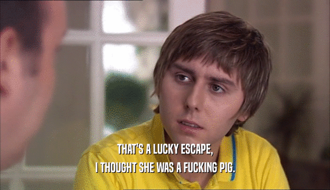 THAT'S A LUCKY ESCAPE, I THOUGHT SHE WAS A FUCKING PIG. 