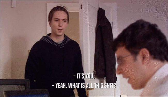 - IT'S YOU. - YEAH. WHAT IS ALL THIS SHIT? 