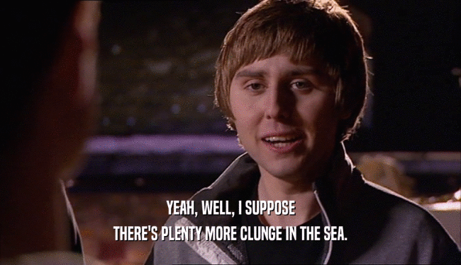YEAH, WELL, I SUPPOSE THERE'S PLENTY MORE CLUNGE IN THE SEA. 