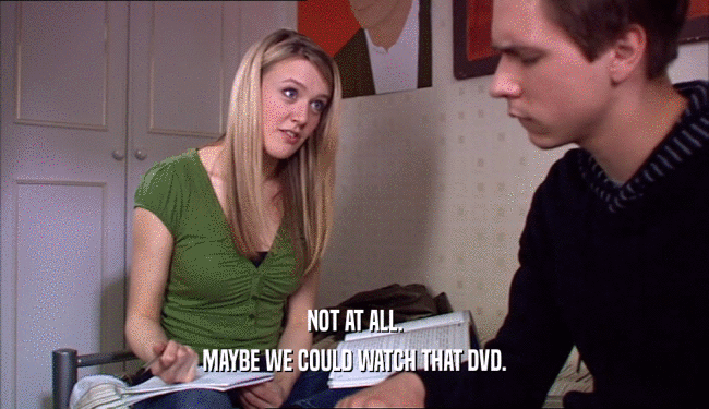 NOT AT ALL. MAYBE WE COULD WATCH THAT DVD. 