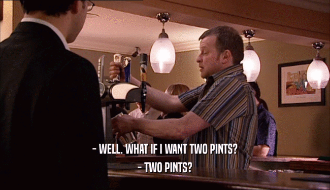 - WELL. WHAT IF I WANT TWO PINTS? - TWO PINTS? 