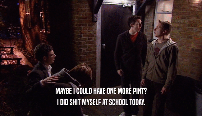 MAYBE I COULD HAVE ONE MORE PINT? I DID SHIT MYSELF AT SCHOOL TODAY. 