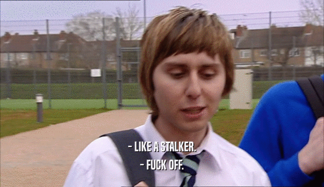 - LIKE A STALKER. - FUCK OFF. 