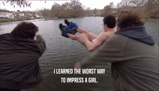 I LEARNED THE WORST WAY
 TO IMPRESS A GIRL.
 