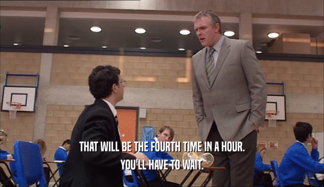 THAT WILL BE THE FOURTH TIME IN A HOUR. YOU'LL HAVE TO WAIT. 