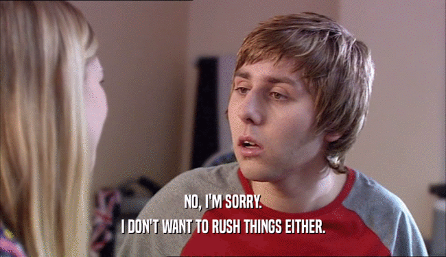 NO, I'M SORRY. I DON'T WANT TO RUSH THINGS EITHER. 