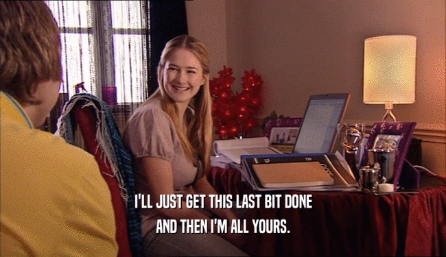 I'LL JUST GET THIS LAST BIT DONE AND THEN I'M ALL YOURS. 