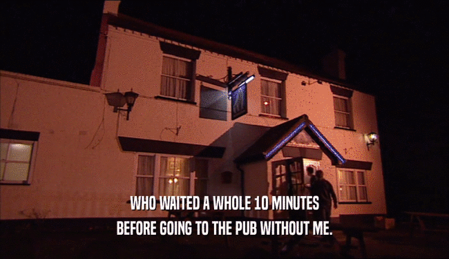 WHO WAITED A WHOLE 10 MINUTES
 BEFORE GOING TO THE PUB WITHOUT ME.
 