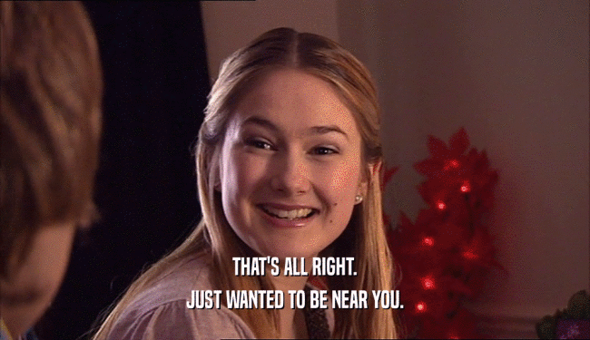 THAT'S ALL RIGHT. JUST WANTED TO BE NEAR YOU. 