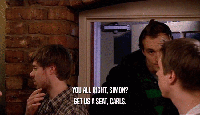 YOU ALL RIGHT, SIMON? GET US A SEAT, CARLS. 