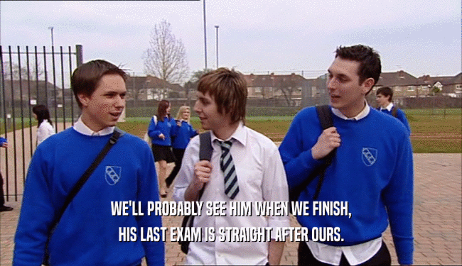 WE'LL PROBABLY SEE HIM WHEN WE FINISH, HIS LAST EXAM IS STRAIGHT AFTER OURS. 