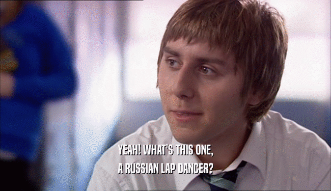 YEAH! WHAT'S THIS ONE, A RUSSIAN LAP DANCER? 