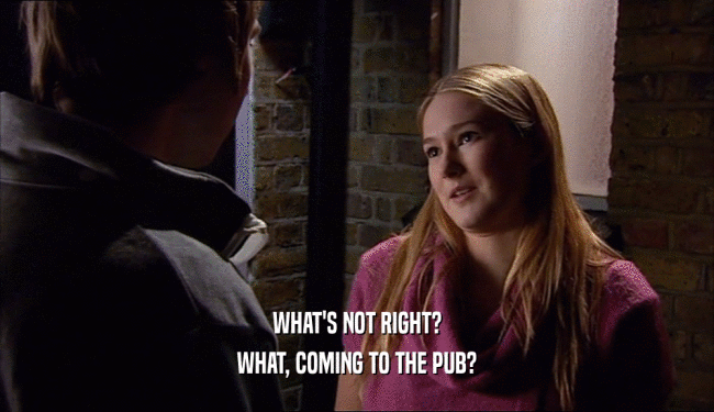 WHAT'S NOT RIGHT? WHAT, COMING TO THE PUB? 
