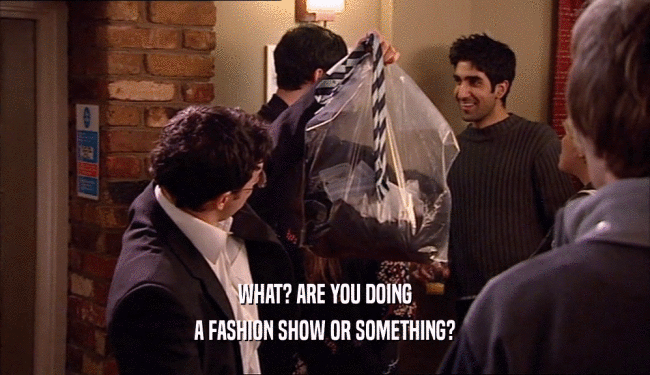 WHAT? ARE YOU DOING
 A FASHION SHOW OR SOMETHING?
 