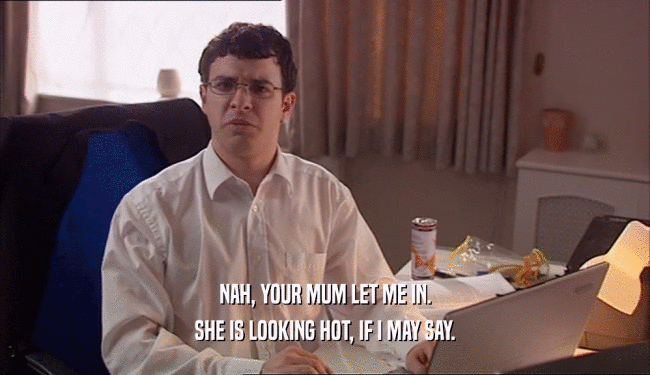 NAH, YOUR MUM LET ME IN. SHE IS LOOKING HOT, IF I MAY SAY. 