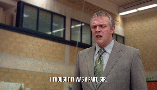 I THOUGHT IT WAS A FART, SIR.  