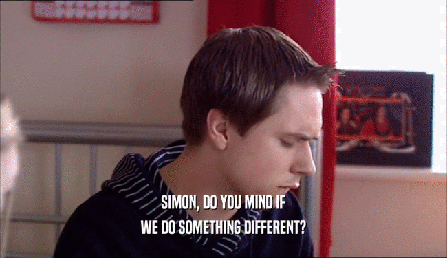 SIMON, DO YOU MIND IF WE DO SOMETHING DIFFERENT? 