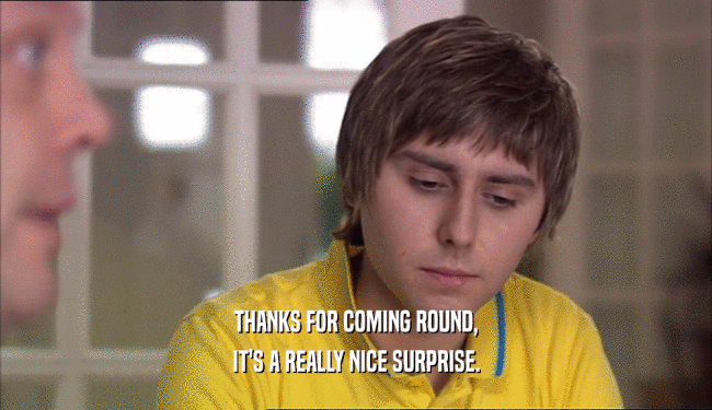 THANKS FOR COMING ROUND, IT'S A REALLY NICE SURPRISE. 