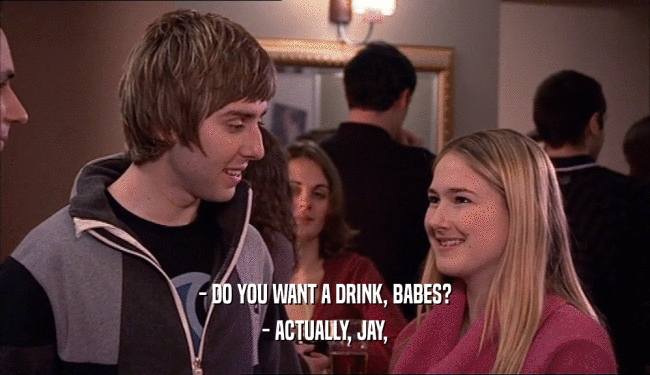 - DO YOU WANT A DRINK, BABES?
 - ACTUALLY, JAY,
 