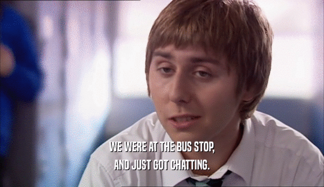 WE WERE AT THE BUS STOP, AND JUST GOT CHATTING. 