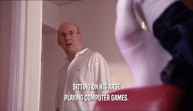 SITTING ON HIS ARSE
 PLAYING COMPUTER GAMES.
 