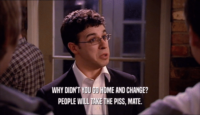 WHY DIDN'T YOU GO HOME AND CHANGE? PEOPLE WILL TAKE THE PISS, MATE. 