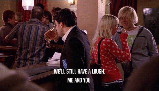WE'LL STILL HAVE A LAUGH. ME AND YOU. 