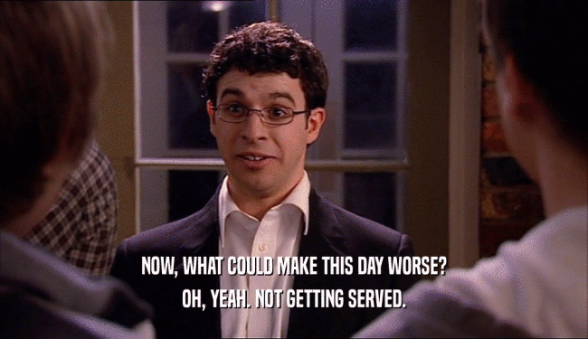 NOW, WHAT COULD MAKE THIS DAY WORSE? OH, YEAH. NOT GETTING SERVED. 