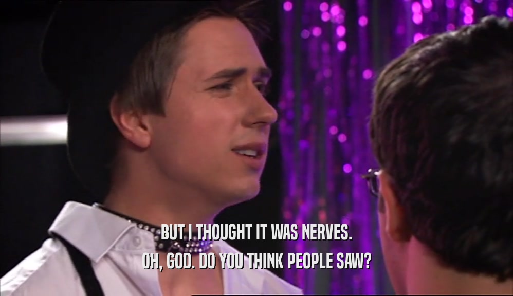 BUT I THOUGHT IT WAS NERVES. OH, GOD. DO YOU THINK PEOPLE SAW? 