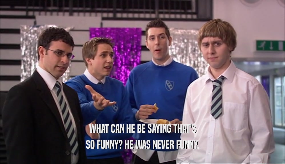 WHAT CAN HE BE SAYING THAT'S SO FUNNY? HE WAS NEVER FUNNY. 