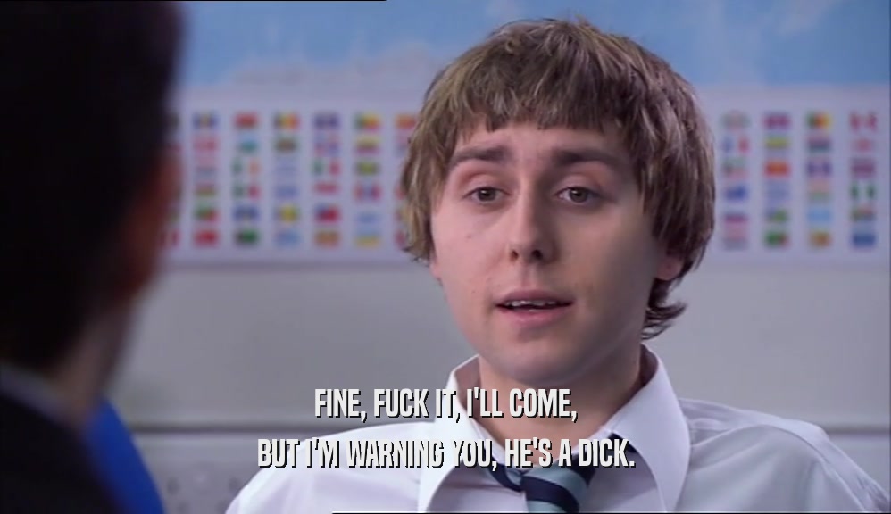 FINE, FUCK IT, I'LL COME, BUT I'M WARNING YOU, HE'S A DICK. 