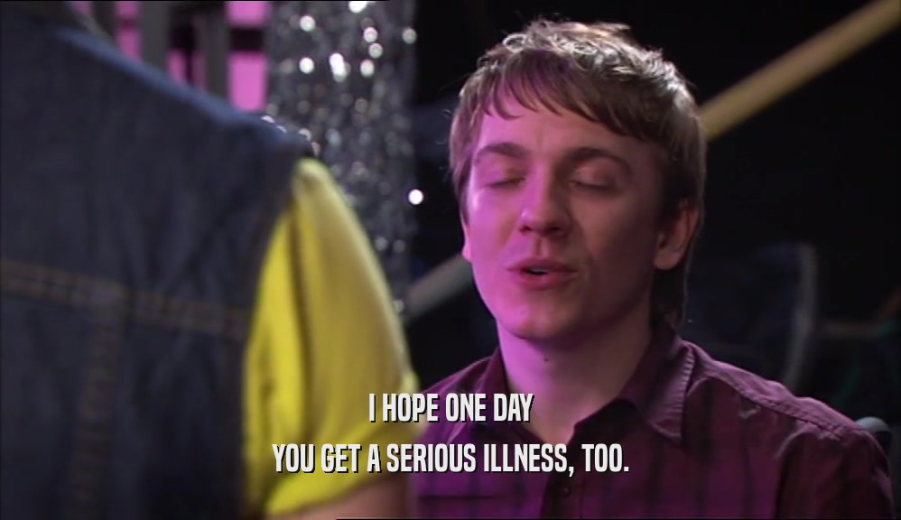 I HOPE ONE DAY YOU GET A SERIOUS ILLNESS, TOO. 