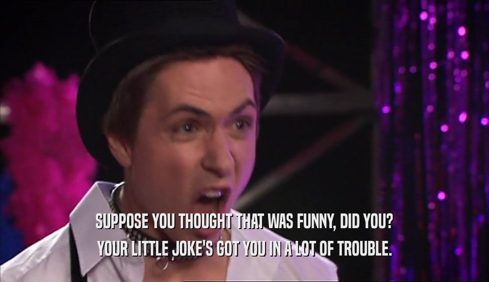 SUPPOSE YOU THOUGHT THAT WAS FUNNY, DID YOU? YOUR LITTLE JOKE'S GOT YOU IN A LOT OF TROUBLE. 