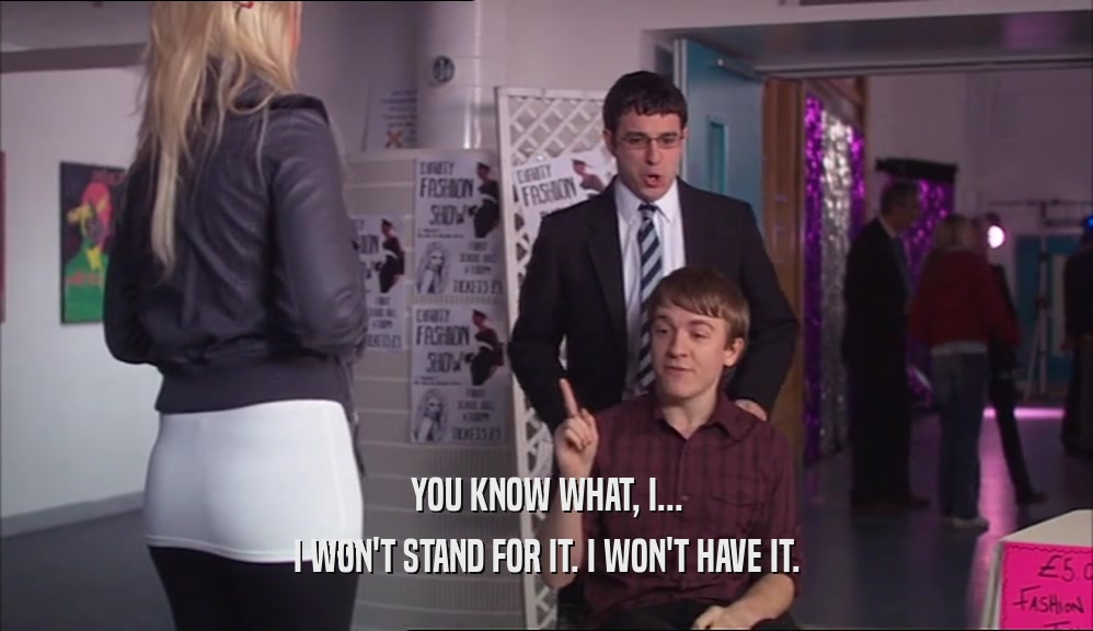 YOU KNOW WHAT, I... I WON'T STAND FOR IT. I WON'T HAVE IT. 