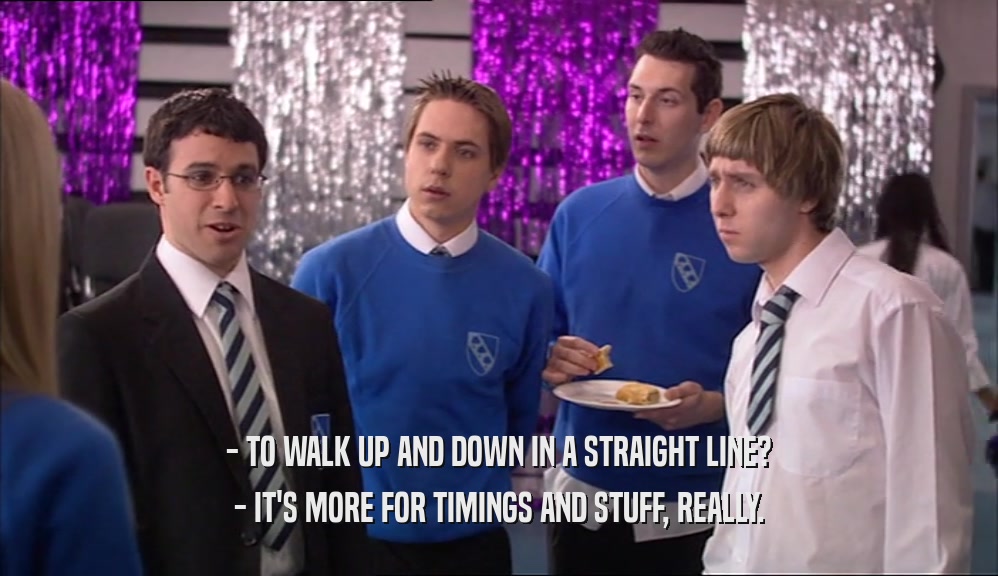 - TO WALK UP AND DOWN IN A STRAIGHT LINE? - IT'S MORE FOR TIMINGS AND STUFF, REALLY. 