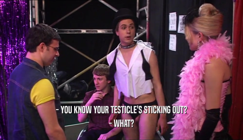 - YOU KNOW YOUR TESTICLE'S STICKING OUT? - WHAT? 