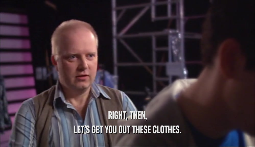 RIGHT, THEN, LET'S GET YOU OUT THESE CLOTHES. 