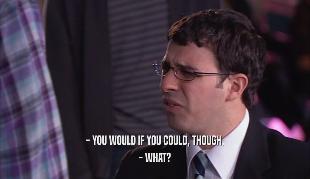 - YOU WOULD IF YOU COULD, THOUGH. - WHAT? 