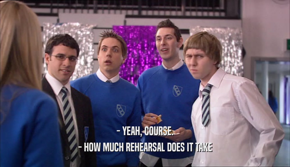 - YEAH, COURSE. - HOW MUCH REHEARSAL DOES IT TAKE 