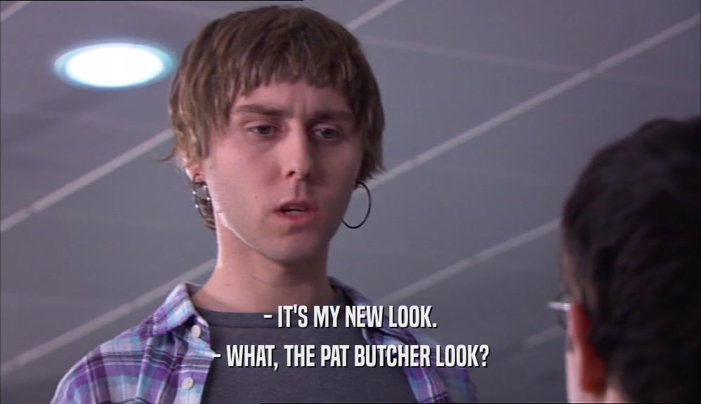 - IT'S MY NEW LOOK. - WHAT, THE PAT BUTCHER LOOK? 