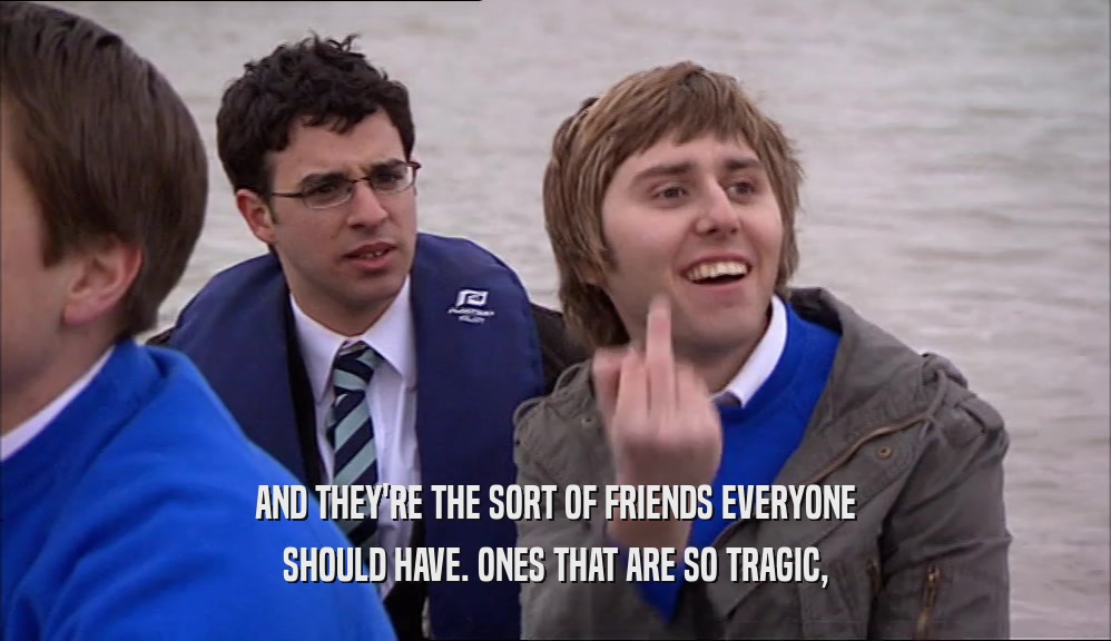 AND THEY'RE THE SORT OF FRIENDS EVERYONE SHOULD HAVE. ONES THAT ARE SO TRAGIC, 