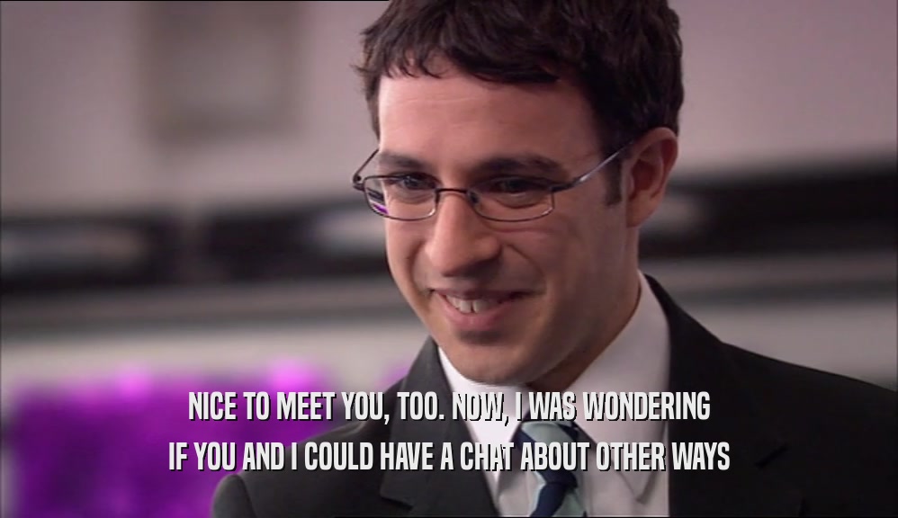 NICE TO MEET YOU, TOO. NOW, I WAS WONDERING IF YOU AND I COULD HAVE A CHAT ABOUT OTHER WAYS 